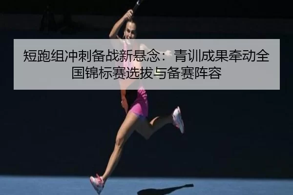 短跑组冲刺备战新悬念：青训成果牵动全国锦标赛选拔与备赛阵容