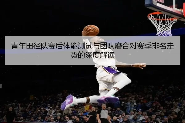 青年田径队赛后体能测试与团队磨合对赛季排名走势的深度解读